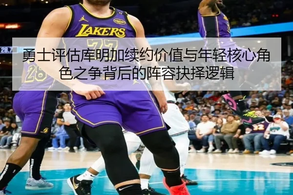 勇士评估库明加续约价值与年轻核心角色之争背后的阵容抉择逻辑