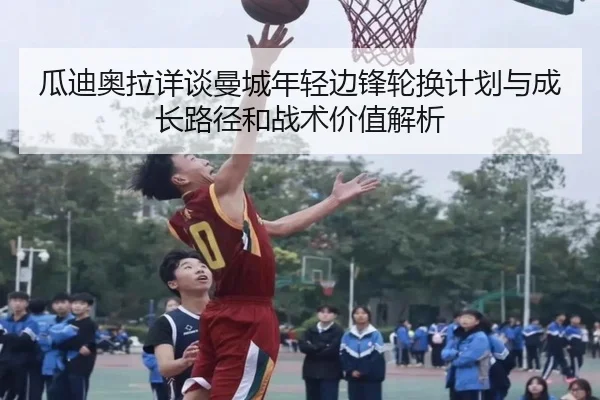 瓜迪奥拉详谈曼城年轻边锋轮换计划与成长路径和战术价值解析