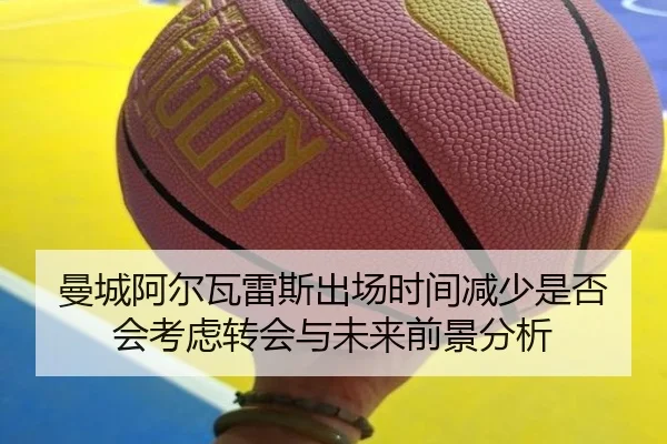 曼城阿尔瓦雷斯出场时间减少是否会考虑转会与未来前景分析