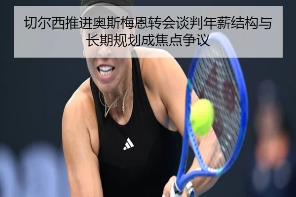 切尔西推进奥斯梅恩转会谈判年薪结构与长期规划成焦点争议