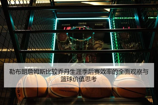 勒布朗詹姆斯比较乔丹生涯季后赛效率的全面观察与篮球价值思考