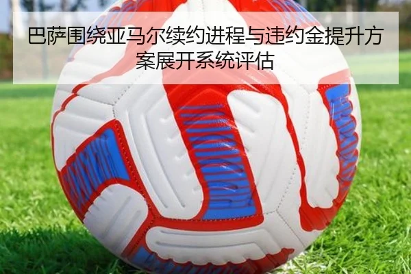 巴萨围绕亚马尔续约进程与违约金提升方案展开系统评估