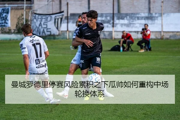曼城罗德里停赛风险累积之下瓜帅如何重构中场轮换体系