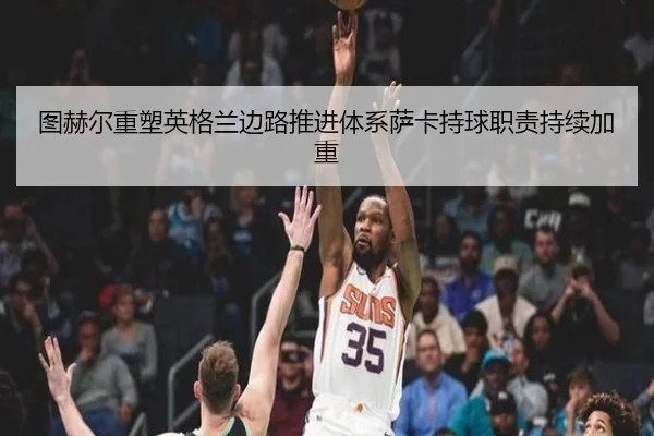 图赫尔重塑英格兰边路推进体系萨卡持球职责持续加重