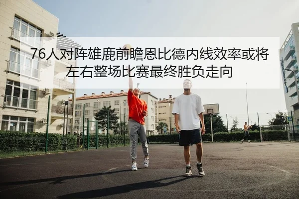 76人对阵雄鹿前瞻恩比德内线效率或将左右整场比赛最终胜负走向