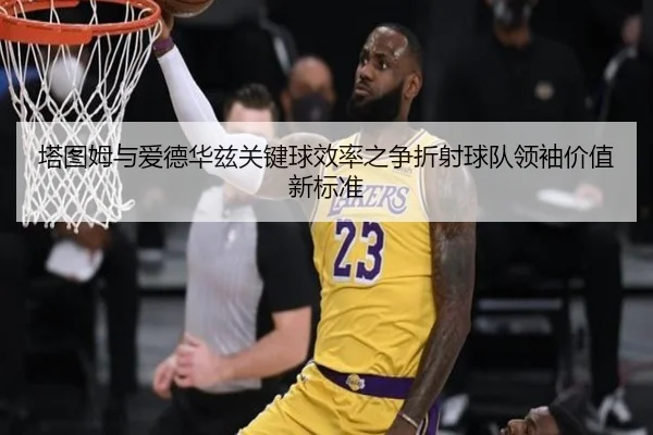塔图姆与爱德华兹关键球效率之争折射球队领袖价值新标准